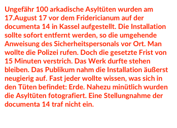 Ungefähr 100 arkadische Asyltüten wurden am 17.August 17 vor dem Fridericianum auf der documenta 14 in Kassel aufgestellt. Die Installation sollte sofort entfernt werden, so die umgehende Anweisung des Sicherheitspersonals vor Ort. Man wollte die Polizei rufen. Doch die gesetzte Frist von 15 Minuten verstrich. Das Werk durfte stehen bleiben. Das Publikum nahm die Installation äußerst neugierig auf. Fast jeder wollte wissen, was sich in den Tüten befindet: Erde. Nahezu minütlich wurden die Asyltüten fotografiert. Eine Stellungnahme der documenta 14 traf nicht ein.  

